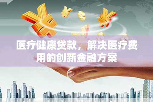 武宣医疗健康贷款，解决医疗费用的创新金融方案